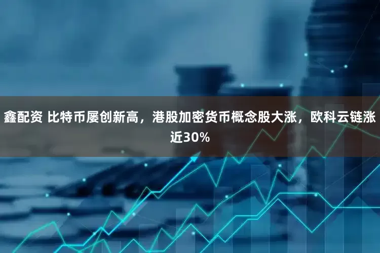 鑫配资 比特币屡创新高，港股加密货币概念股大涨，欧科云链涨近30%