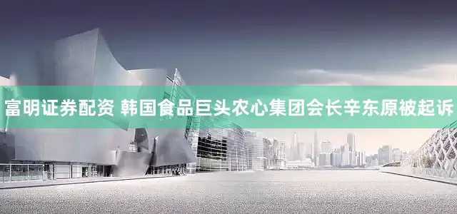 富明证券配资 韩国食品巨头农心集团会长辛东原被起诉