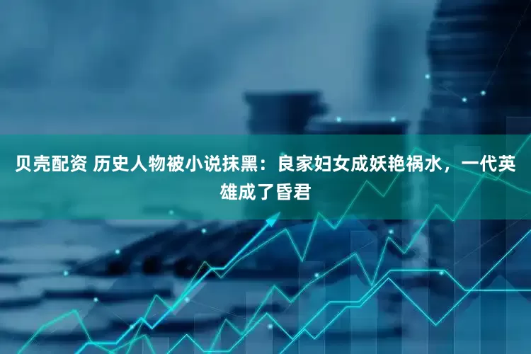 贝壳配资 历史人物被小说抹黑：良家妇女成妖艳祸水，一代英雄成了昏君