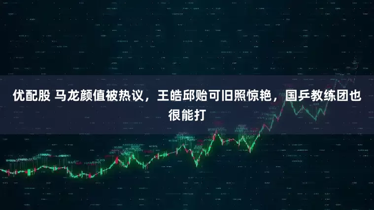 优配股 马龙颜值被热议，王皓邱贻可旧照惊艳，国乒教练团也很能打