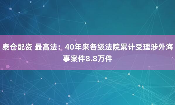 泰仓配资 最高法：40年来各级法院累计受理涉外海事案件8.8万件