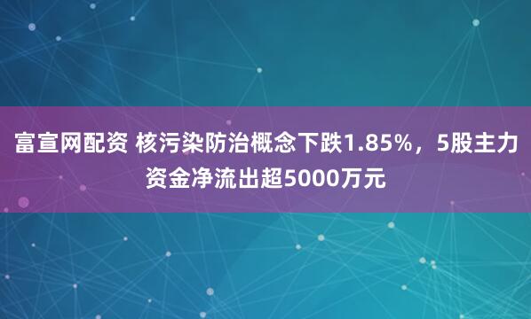 富宣网配资 核污染防治概念下跌1.85%，5股主力资金净流出超5000万元