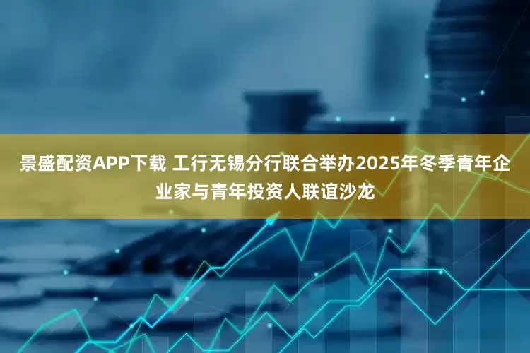 景盛配资APP下载 工行无锡分行联合举办2025年冬季青年企业家与青年投资人联谊沙龙