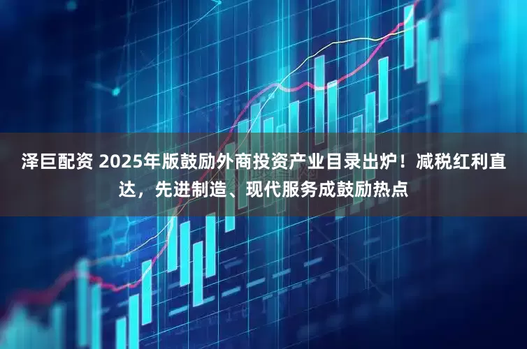 泽巨配资 2025年版鼓励外商投资产业目录出炉！减税红利直达，先进制造、现代服务成鼓励热点