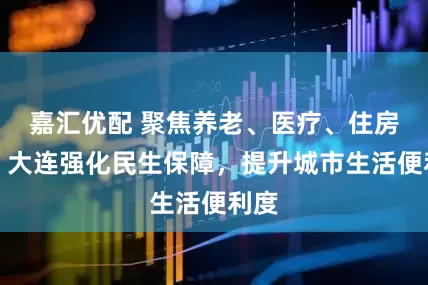 嘉汇优配 聚焦养老、医疗、住房等！大连强化民生保障，提升城市生活便利度